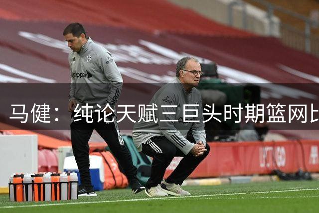 马健：纯论天赋三巨头时期篮网比目前76人高一档 结果败给了伤病